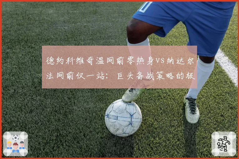 德约科维奇温网前零热身vs纳达尔法网前仅一站：巨头备战策略的极致反差