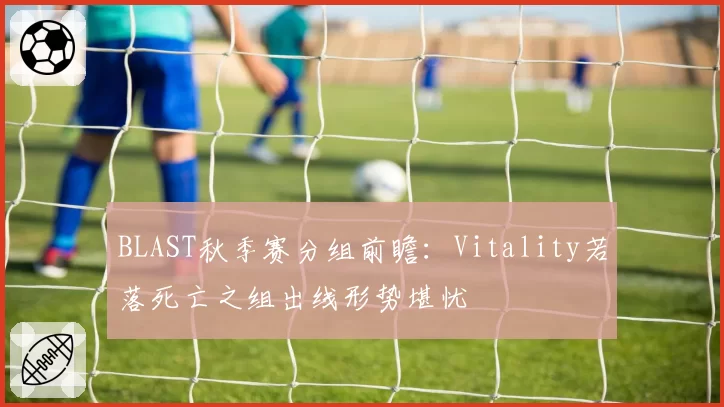BLAST秋季赛分组前瞻:Vitality若落死亡之组出线形势堪忧
