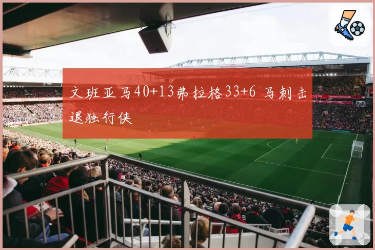 文班亚马40+13弗拉格33+6 马刺击退独行侠