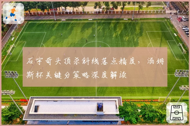 石宇奇头顶杀斜线落点精度，汤姆斯杯关键分策略深度解读