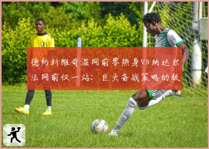 德约科维奇温网前零热身vs纳达尔法网前仅一站：巨头备战策略的极致反差