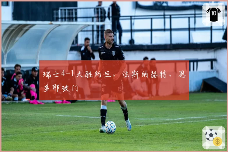 瑞士4-1大胜约旦,法斯纳赫特、恩多耶破门