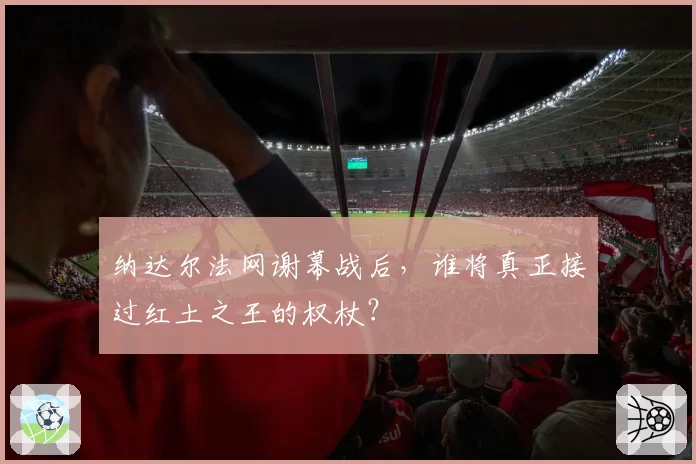 纳达尔法网谢幕战后,谁将真正接过红土之王的权杖?