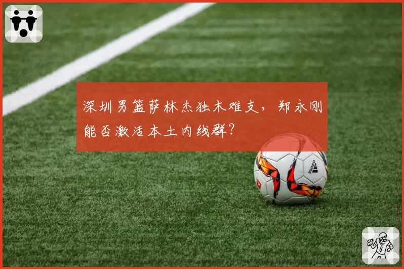深圳男篮萨林杰独木难支，郑永刚能否激活本土内线群？