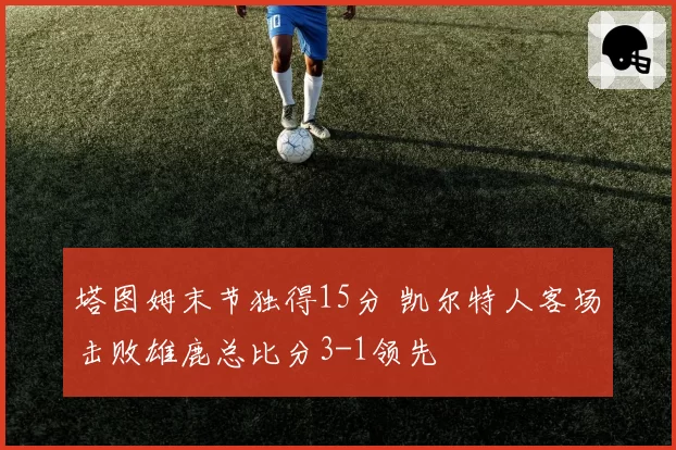 塔图姆末节独得15分 凯尔特人客场击败雄鹿总比分3-1领先