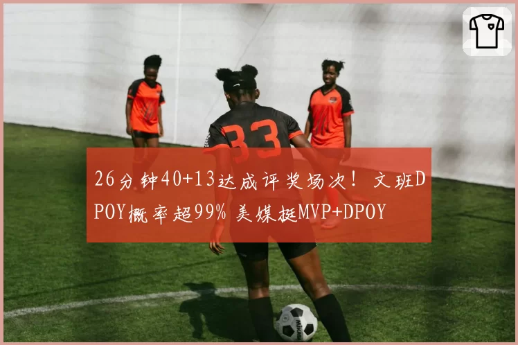 26分钟40+13达成评奖场次!文班DPOY概率超99% 美媒挺MVP+DPOY