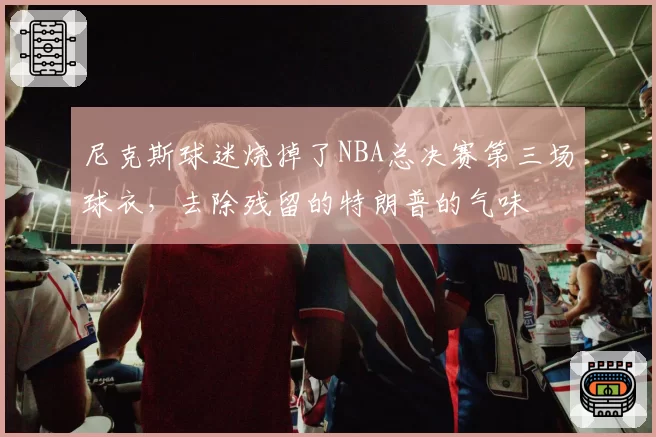 尼克斯球迷烧掉了NBA总决赛第三场球衣，去除残留的特朗普的气味