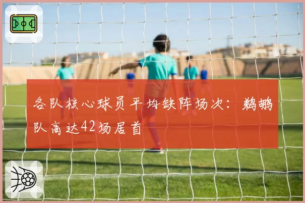 各队核心球员平均缺阵场次：鹈鹕队高达42场居首