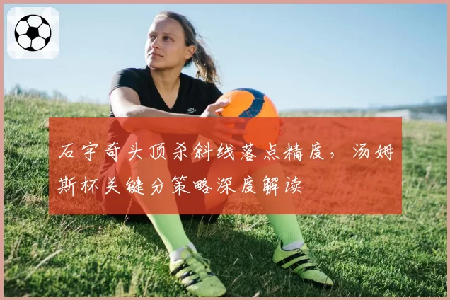 石宇奇头顶杀斜线落点精度，汤姆斯杯关键分策略深度解读