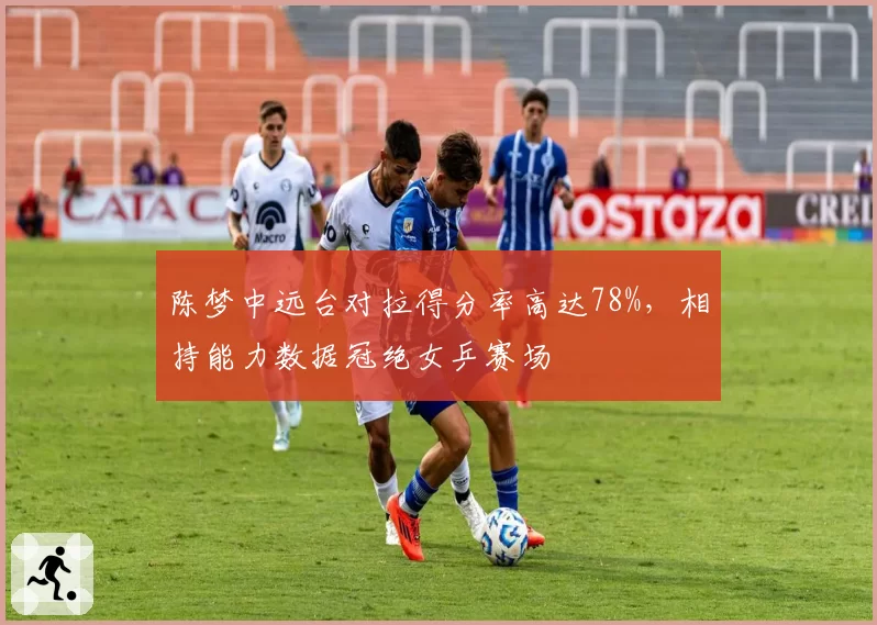 陈梦中远台对拉得分率高达78%,相持能力数据冠绝女乒赛场
