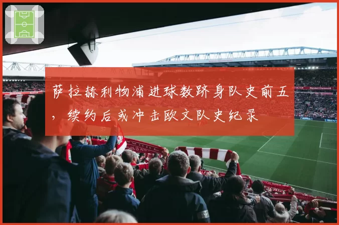萨拉赫利物浦进球数跻身队史前五,续约后或冲击欧文队史纪录