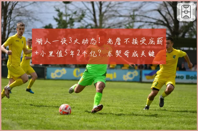 湖人一夜3大动态！老詹不接受底薪+小里值5年2个亿？东契奇成关键