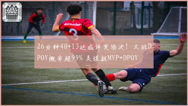 26分钟40+13达成评奖场次!文班DPOY概率超99% 美媒挺MVP+DPOY