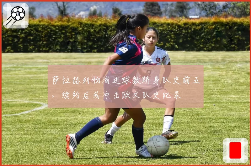 萨拉赫利物浦进球数跻身队史前五,续约后或冲击欧文队史纪录