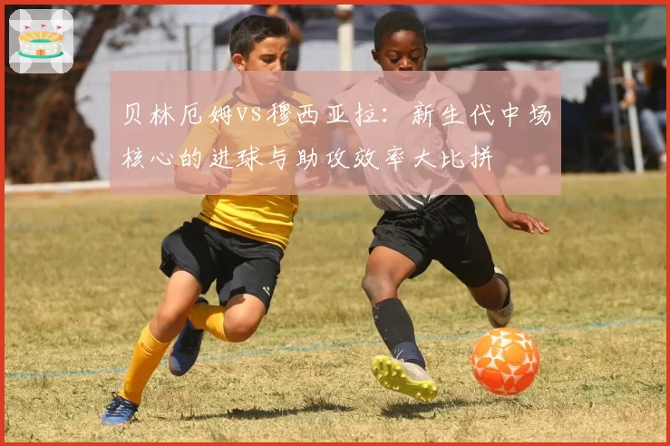 贝林厄姆vs穆西亚拉：新生代中场核心的进球与助攻效率大比拼