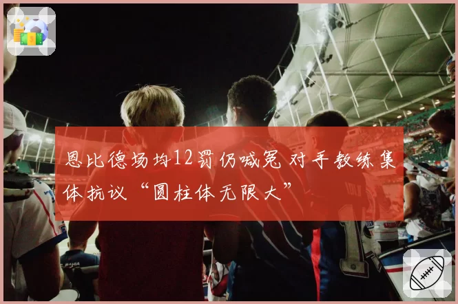 恩比德场均12罚仍喊冤 对手教练集体抗议“圆柱体无限大”
