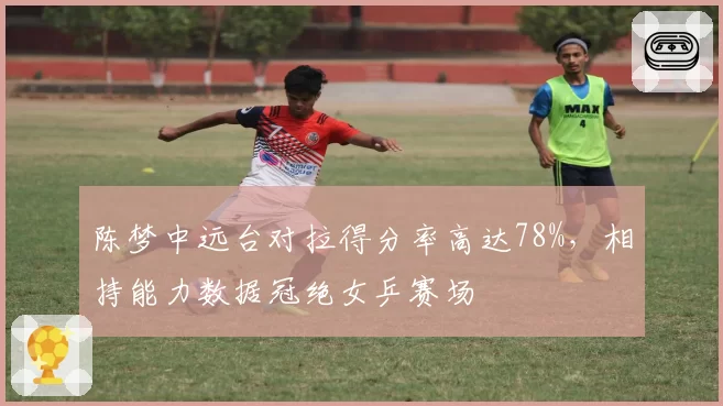 陈梦中远台对拉得分率高达78%,相持能力数据冠绝女乒赛场
