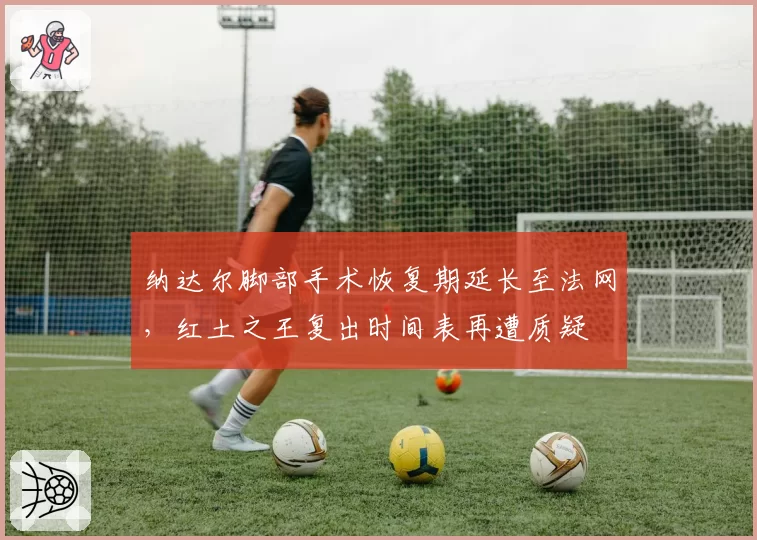 纳达尔脚部手术恢复期延长至法网,红土之王复出时间表再遭质疑
