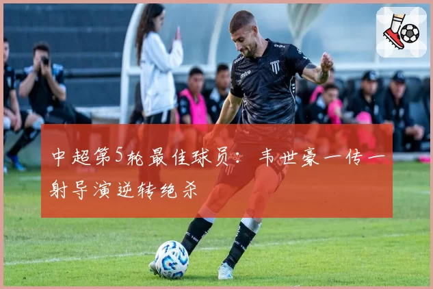 中超第5轮最佳球员：韦世豪一传一射导演逆转绝杀