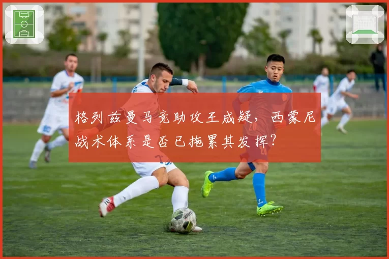 格列兹曼马竞助攻王成疑，西蒙尼战术体系是否已拖累其发挥？