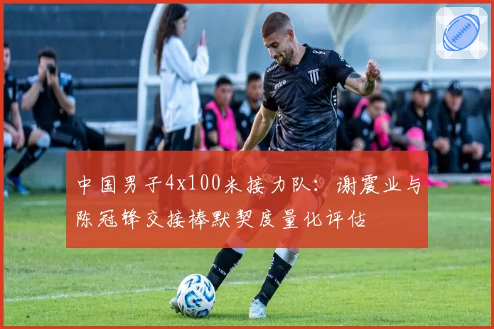 中国男子4x100米接力队：谢震业与陈冠锋交接棒默契度量化评估