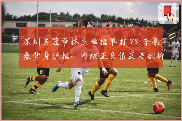 深圳男篮萨林杰面框单打 vs 李慕豪背身护框,内线正负值反差剖析