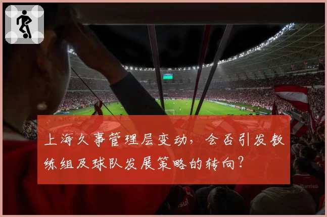 上海久事管理层变动，会否引发教练组及球队发展策略的转向？