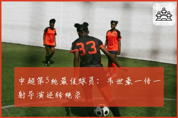 中超第5轮最佳球员：韦世豪一传一射导演逆转绝杀