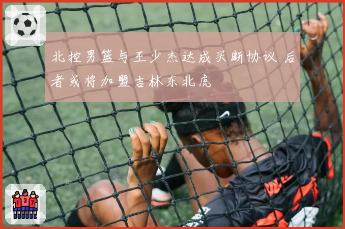 北控男篮与王少杰达成买断协议 后者或将加盟吉林东北虎