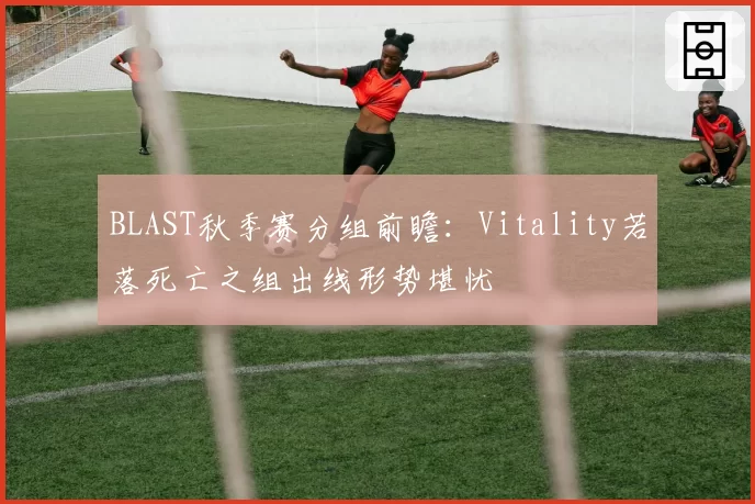 BLAST秋季赛分组前瞻:Vitality若落死亡之组出线形势堪忧