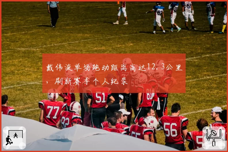 戴伟浚单场跑动距离高达12.3公里,刷新赛季个人纪录