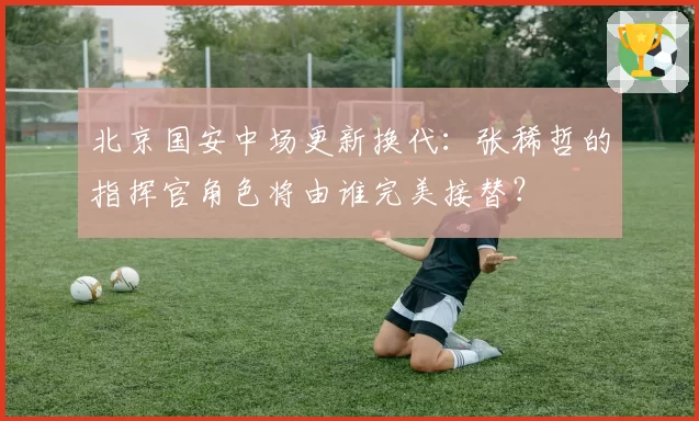 北京国安中场更新换代：张稀哲的指挥官角色将由谁完美接替？