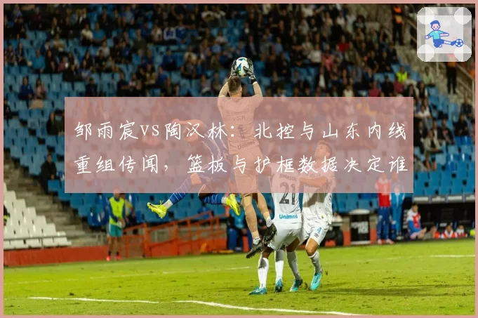 邹雨宸vs陶汉林：北控与山东内线重组传闻，篮板与护框数据决定谁更值顶薪