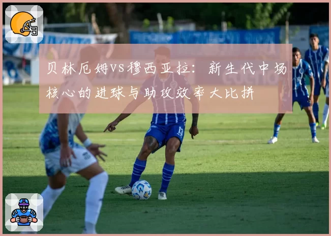 贝林厄姆vs穆西亚拉：新生代中场核心的进球与助攻效率大比拼