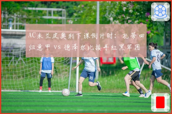 AC米兰皮奥利下课倒计时：孔蒂回归意甲 vs 德泽尔比接手红黑军团