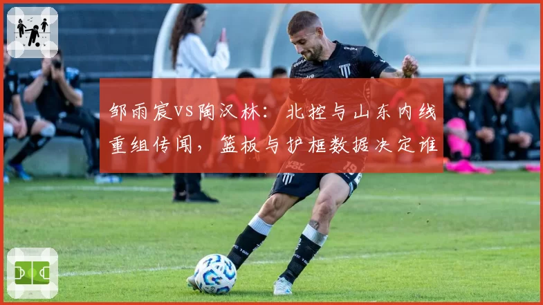 邹雨宸vs陶汉林：北控与山东内线重组传闻，篮板与护框数据决定谁更值顶薪