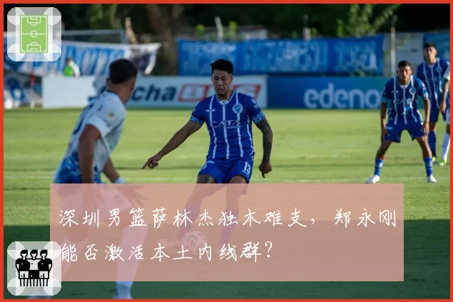 深圳男篮萨林杰独木难支，郑永刚能否激活本土内线群？