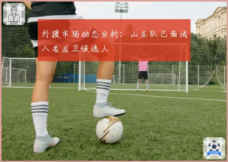 外援市场动态分析:山东队已面试八名后卫候选人