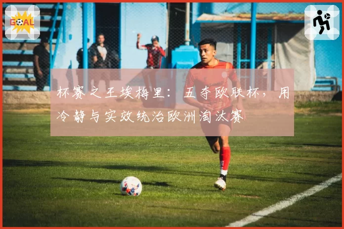 杯赛之王埃梅里:五夺欧联杯,用冷静与实效统治欧洲淘汰赛