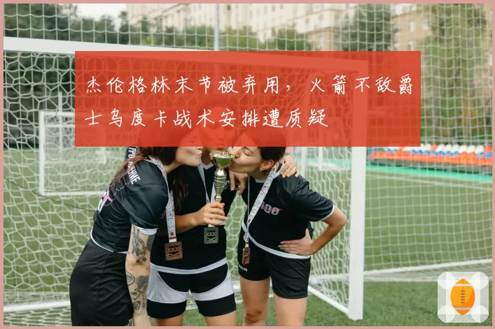 杰伦格林末节被弃用,火箭不敌爵士乌度卡战术安排遭质疑