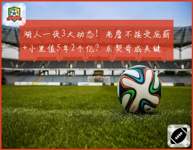 湖人一夜3大动态！老詹不接受底薪+小里值5年2个亿？东契奇成关键