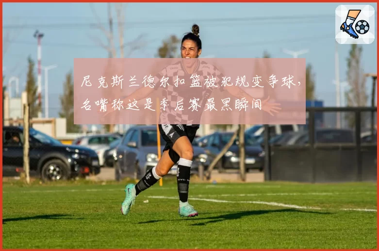 尼克斯兰德尔扣篮被犯规变争球,名嘴称这是季后赛最黑瞬间