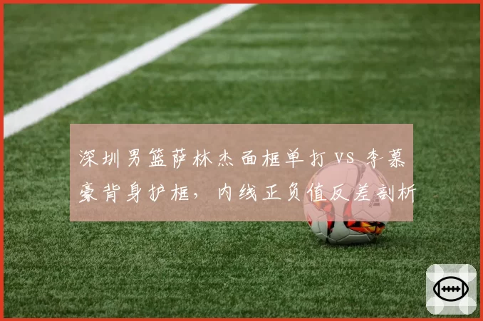 深圳男篮萨林杰面框单打 vs 李慕豪背身护框,内线正负值反差剖析