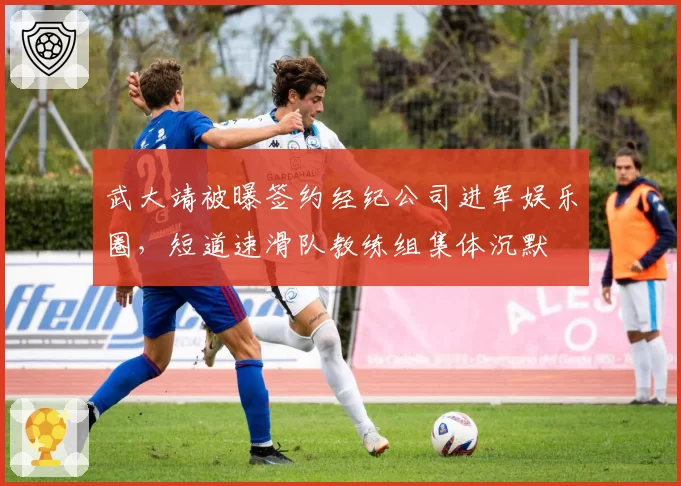 武大靖被曝签约经纪公司进军娱乐圈,短道速滑队教练组集体沉默